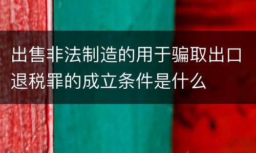 出售非法制造的用于骗取出口退税罪的成立条件是什么