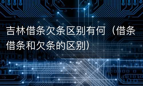吉林借条欠条区别有何（借条借条和欠条的区别）