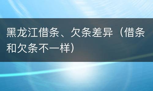 黑龙江借条、欠条差异（借条和欠条不一样）