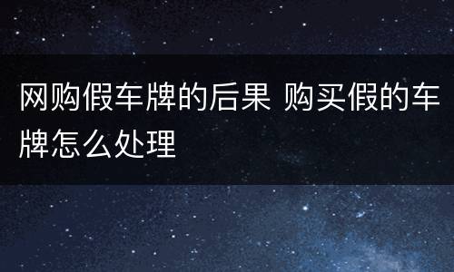 网购假车牌的后果 购买假的车牌怎么处理