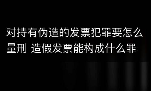 对持有伪造的发票犯罪要怎么量刑 造假发票能构成什么罪