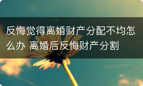 反悔觉得离婚财产分配不均怎么办 离婚后反悔财产分割