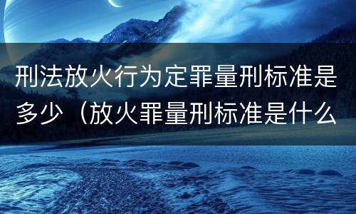刑法放火行为定罪量刑标准是多少（放火罪量刑标准是什么）