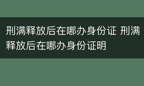 刑满释放后在哪办身份证 刑满释放后在哪办身份证明