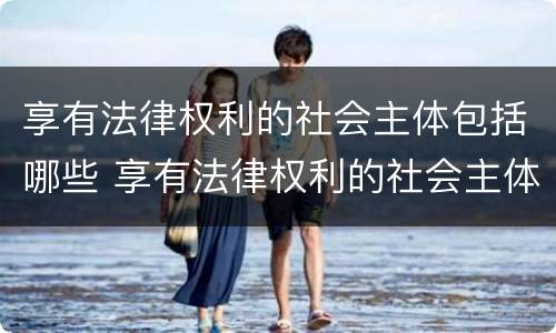 享有法律权利的社会主体包括哪些 享有法律权利的社会主体包括哪些人