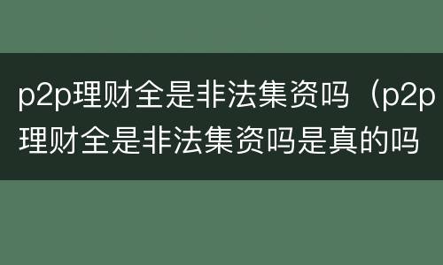 p2p理财全是非法集资吗（p2p理财全是非法集资吗是真的吗）
