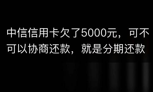 中信信用卡欠了5000元，可不可以协商还款，就是分期还款啊