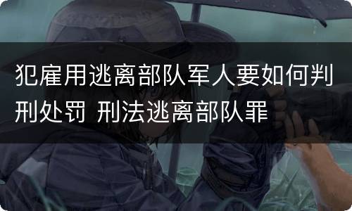 犯雇用逃离部队军人要如何判刑处罚 刑法逃离部队罪
