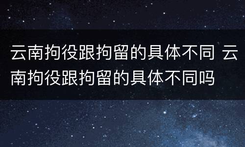 云南拘役跟拘留的具体不同 云南拘役跟拘留的具体不同吗