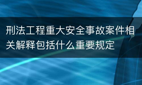 刑法工程重大安全事故案件相关解释包括什么重要规定