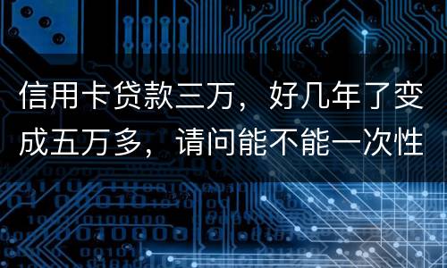 信用卡贷款三万，好几年了变成五万多，请问能不能一次性只还本金