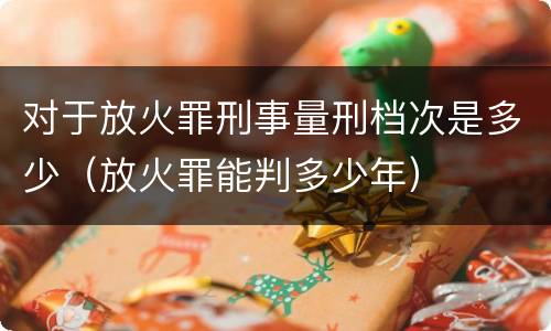 对于放火罪刑事量刑档次是多少（放火罪能判多少年）