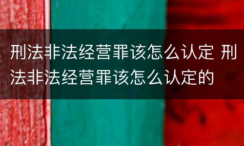 刑法非法经营罪该怎么认定 刑法非法经营罪该怎么认定的