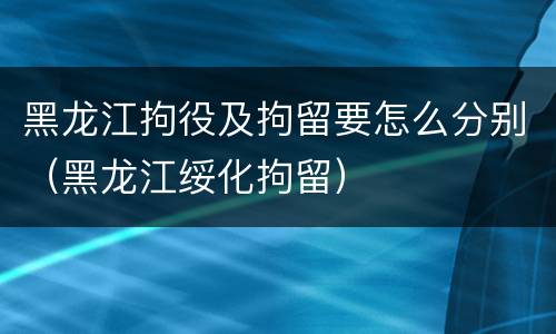 黑龙江拘役及拘留要怎么分别（黑龙江绥化拘留）