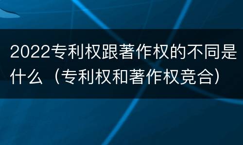 2022专利权跟著作权的不同是什么（专利权和著作权竞合）