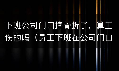 下班公司门口摔骨折了，算工伤的吗（员工下班在公司门口摔伤）