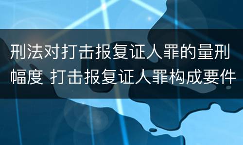 刑法对打击报复证人罪的量刑幅度 打击报复证人罪构成要件