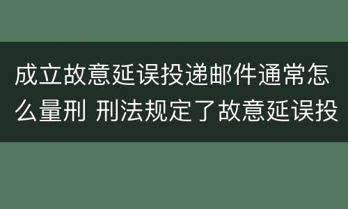 成立故意延误投递邮件通常怎么量刑 刑法规定了故意延误投递邮件罪