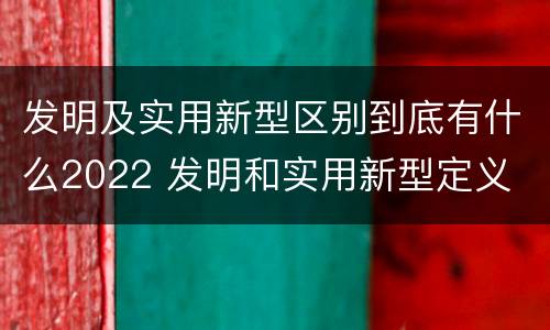 发明及实用新型区别到底有什么2022 发明和实用新型定义