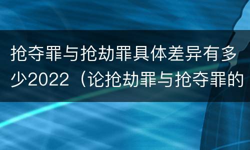 抢夺罪与抢劫罪具体差异有多少2022（论抢劫罪与抢夺罪的界限）