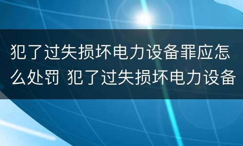 犯了过失损坏电力设备罪应怎么处罚 犯了过失损坏电力设备罪应怎么处罚呢