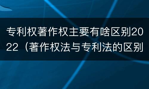 专利权著作权主要有啥区别2022（著作权法与专利法的区别）