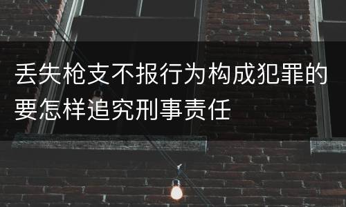 丢失枪支不报行为构成犯罪的要怎样追究刑事责任