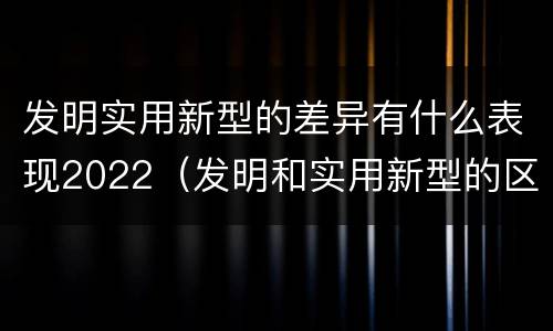 发明实用新型的差异有什么表现2022（发明和实用新型的区别）
