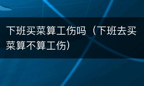 下班买菜算工伤吗（下班去买菜算不算工伤）