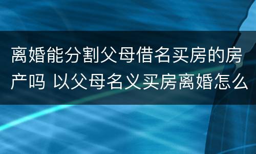离婚能分割父母借名买房的房产吗 以父母名义买房离婚怎么分割