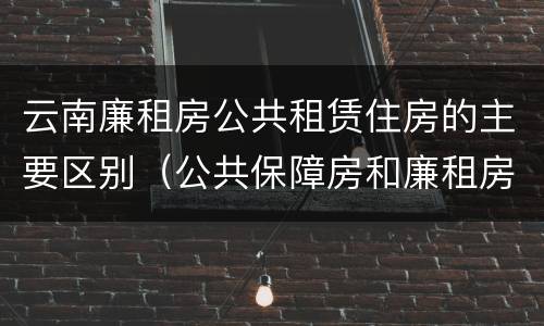 云南廉租房公共租赁住房的主要区别（公共保障房和廉租房的区别）