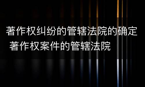 著作权纠纷的管辖法院的确定 著作权案件的管辖法院