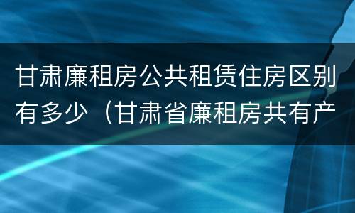 甘肃廉租房公共租赁住房区别有多少（甘肃省廉租房共有产权能卖吗）