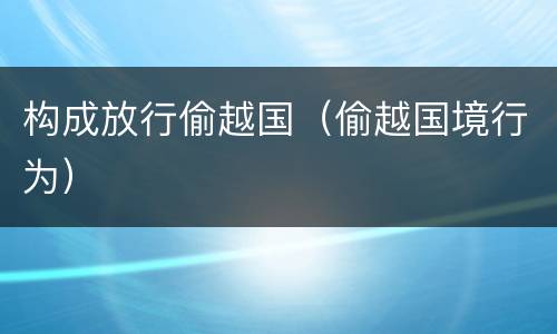 构成放行偷越国（偷越国境行为）