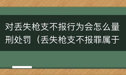 对丢失枪支不报行为会怎么量刑处罚（丢失枪支不报罪属于过失犯罪吗）