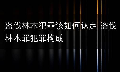 盗伐林木犯罪该如何认定 盗伐林木罪犯罪构成