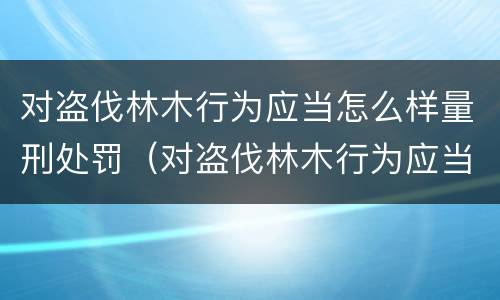 对盗伐林木行为应当怎么样量刑处罚（对盗伐林木行为应当怎么样量刑处罚决定）