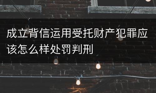 成立背信运用受托财产犯罪应该怎么样处罚判刑