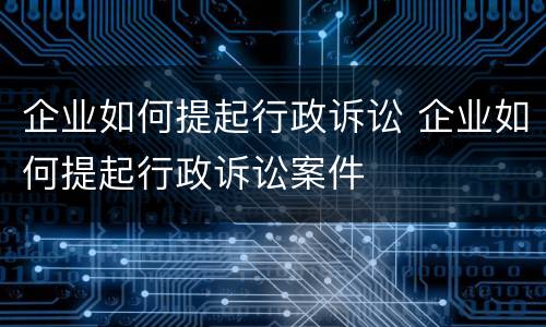 企业如何提起行政诉讼 企业如何提起行政诉讼案件