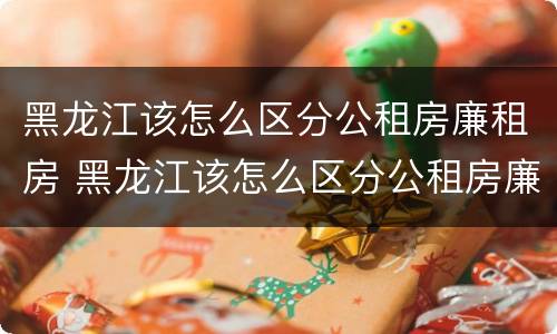 黑龙江该怎么区分公租房廉租房 黑龙江该怎么区分公租房廉租房呢