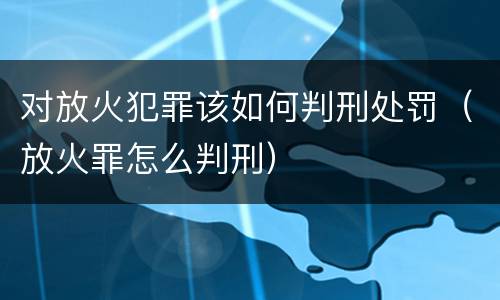 对放火犯罪该如何判刑处罚（放火罪怎么判刑）