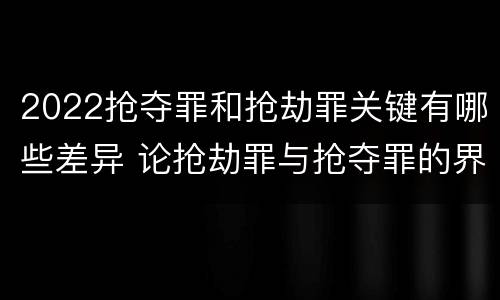 2022抢夺罪和抢劫罪关键有哪些差异 论抢劫罪与抢夺罪的界限