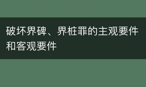 破坏界碑、界桩罪的主观要件和客观要件