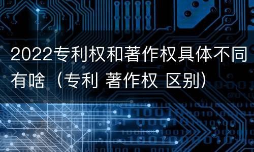 2022专利权和著作权具体不同有啥（专利 著作权 区别）