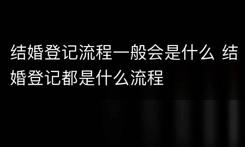 结婚登记流程一般会是什么 结婚登记都是什么流程