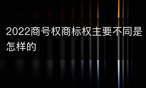 2022商号权商标权主要不同是怎样的