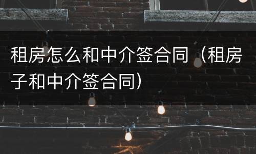 租房怎么和中介签合同（租房子和中介签合同）