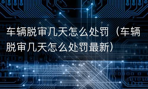 车辆脱审几天怎么处罚（车辆脱审几天怎么处罚最新）