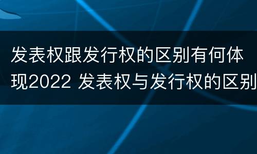 发表权跟发行权的区别有何体现2022 发表权与发行权的区别