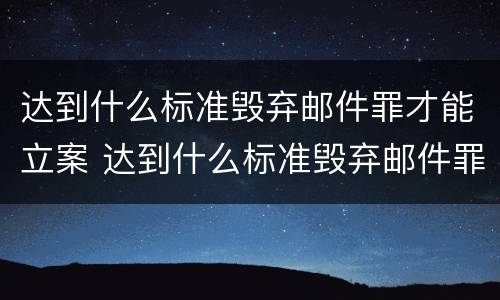 达到什么标准毁弃邮件罪才能立案 达到什么标准毁弃邮件罪才能立案侦查